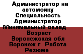 Администратор на автомойку › Специальность ­ Администратор › Минимальный оклад ­ 15 000 › Возраст ­ 22 - Воронежская обл., Воронеж г. Работа » Резюме   